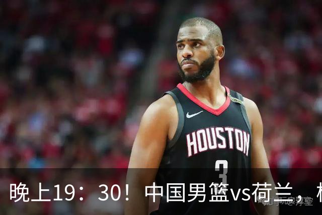 晚上19：30！中国男篮vs荷兰，杨瀚森迎首秀，4人确定核心地位